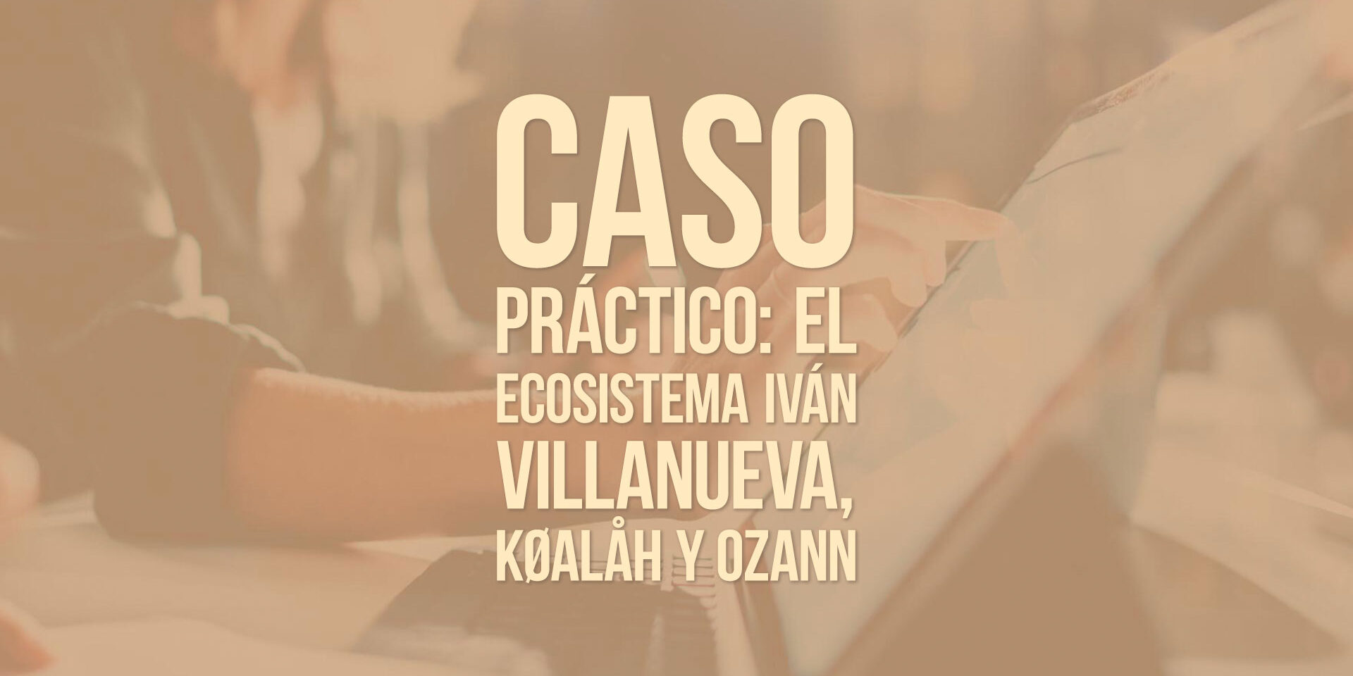 Caso práctico: el ecosistema Iván Villanueva, KØALÅH y OZANN Caso práctico: el ecosistema Iván Villanueva, KØALÅH y OZANN